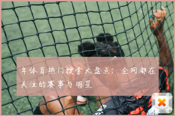 年体育热门搜索大盘点：全网都在关注的赛事与明星