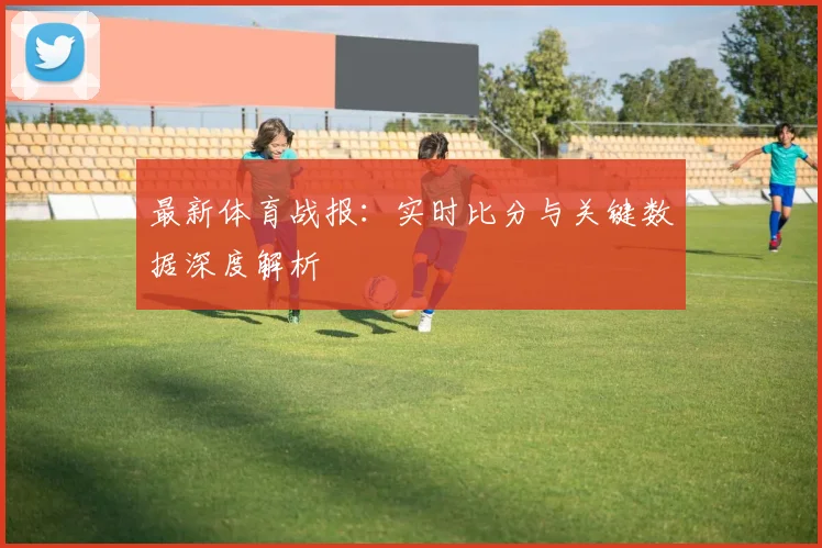 最新体育战报:实时比分与关键数据深度解析