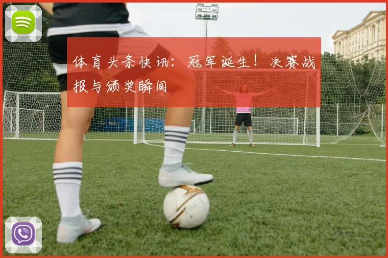 体育头条快讯：冠军诞生！决赛战报与颁奖瞬间
