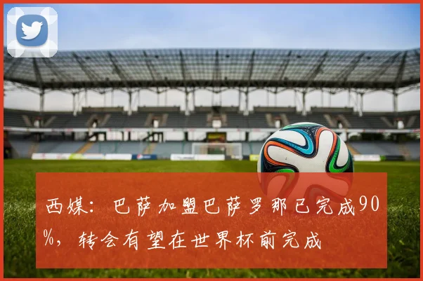 西媒：巴萨加盟巴萨罗那已完成90%，转会有望在世界杯前完成