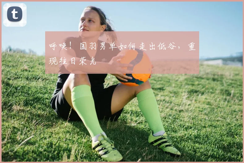 呼唤！国羽男单如何走出低谷，重现往日荣光