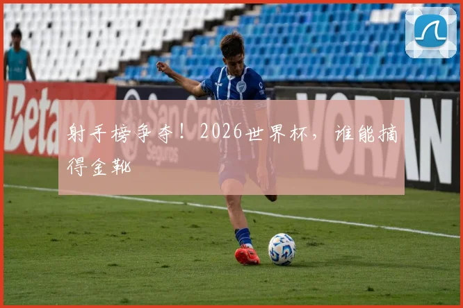 射手榜争夺！2026世界杯，谁能摘得金靴