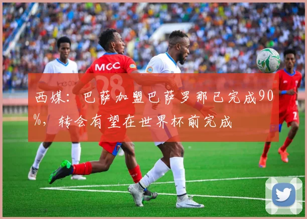西媒：巴萨加盟巴萨罗那已完成90%，转会有望在世界杯前完成