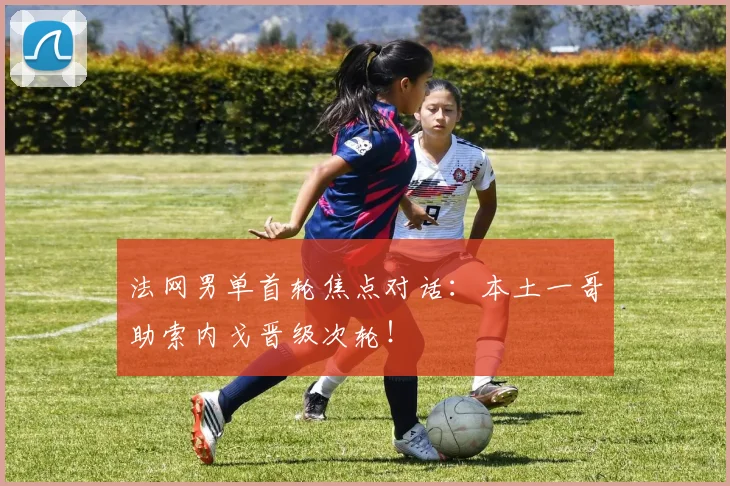 法网男单首轮焦点对话：本土一哥助索内戈晋级次轮！